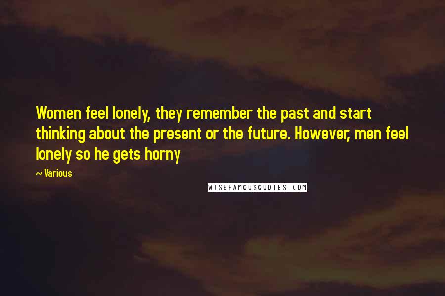 Various Quotes: Women feel lonely, they remember the past and start thinking about the present or the future. However, men feel lonely so he gets horny