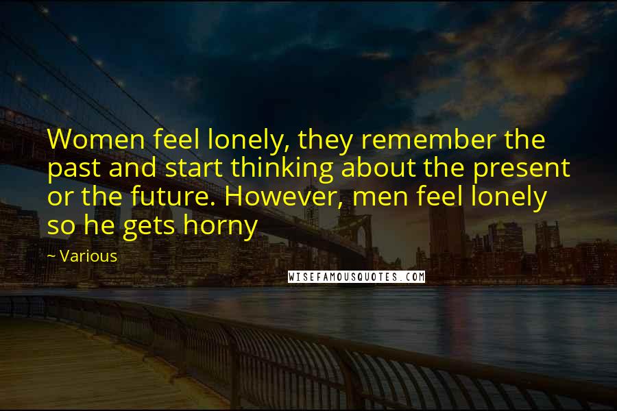 Various Quotes: Women feel lonely, they remember the past and start thinking about the present or the future. However, men feel lonely so he gets horny