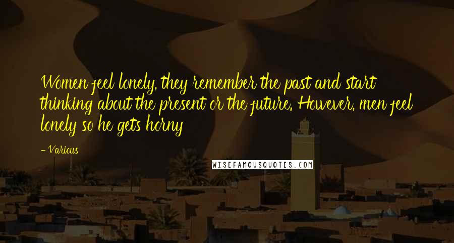 Various Quotes: Women feel lonely, they remember the past and start thinking about the present or the future. However, men feel lonely so he gets horny
