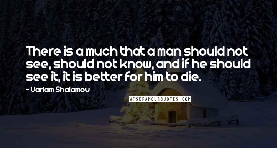 Varlam Shalamov Quotes: There is a much that a man should not see, should not know, and if he should see it, it is better for him to die.