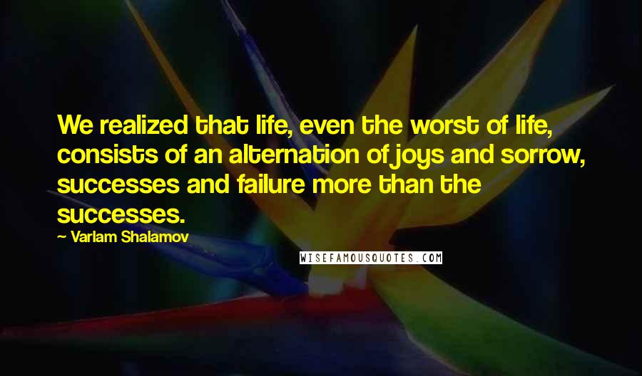 Varlam Shalamov Quotes: We realized that life, even the worst of life, consists of an alternation of joys and sorrow, successes and failure more than the successes.