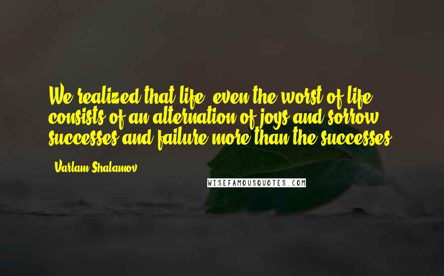 Varlam Shalamov Quotes: We realized that life, even the worst of life, consists of an alternation of joys and sorrow, successes and failure more than the successes.