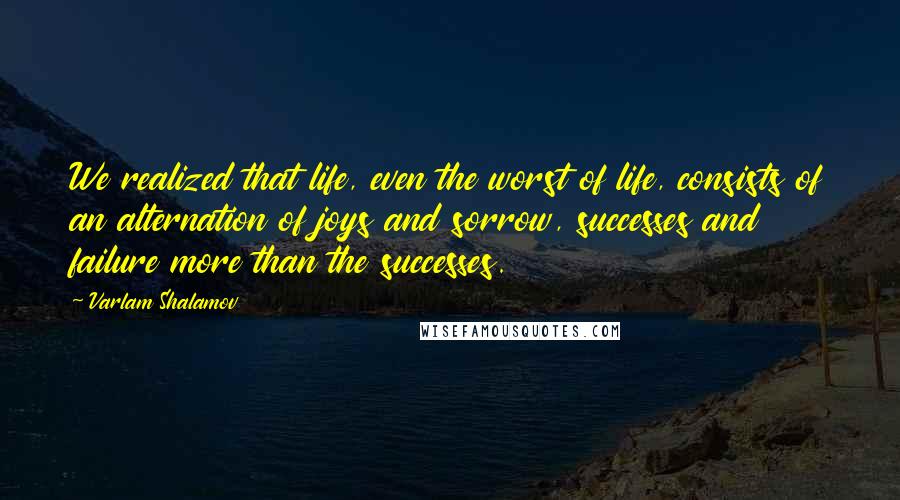 Varlam Shalamov Quotes: We realized that life, even the worst of life, consists of an alternation of joys and sorrow, successes and failure more than the successes.