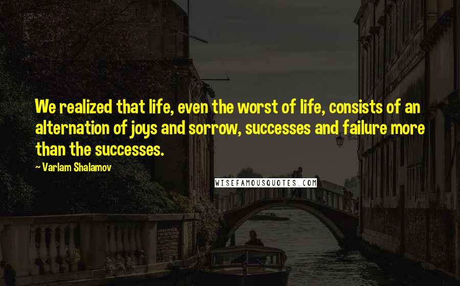 Varlam Shalamov Quotes: We realized that life, even the worst of life, consists of an alternation of joys and sorrow, successes and failure more than the successes.