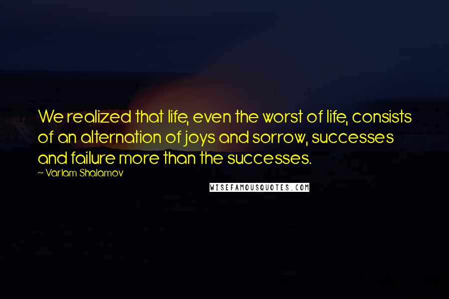 Varlam Shalamov Quotes: We realized that life, even the worst of life, consists of an alternation of joys and sorrow, successes and failure more than the successes.