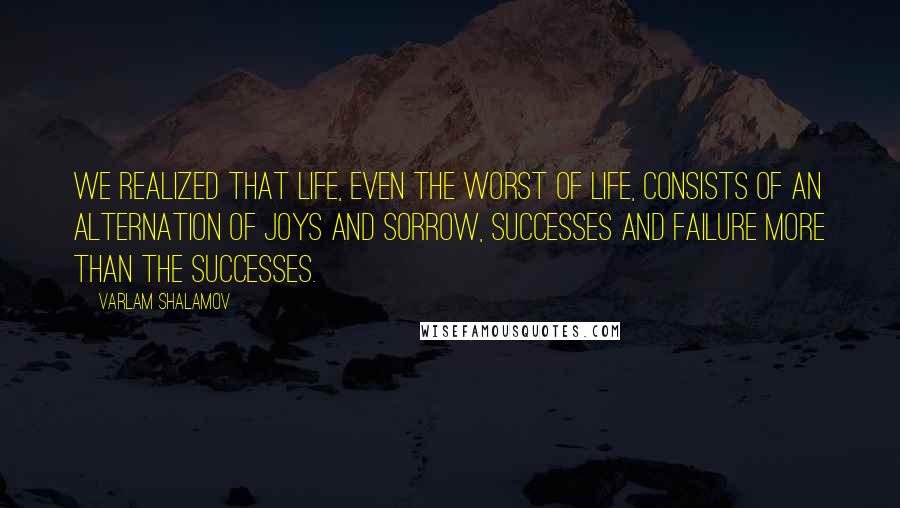 Varlam Shalamov Quotes: We realized that life, even the worst of life, consists of an alternation of joys and sorrow, successes and failure more than the successes.