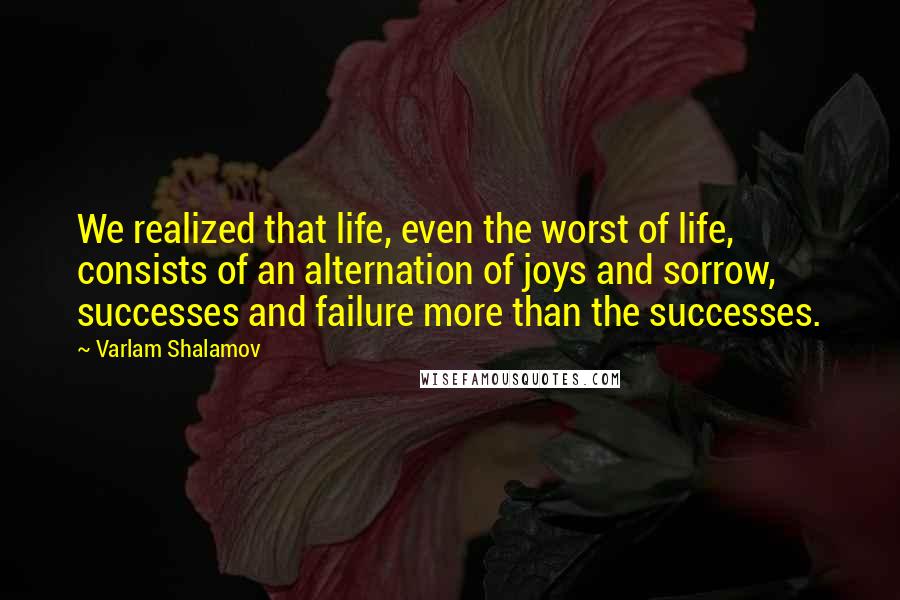 Varlam Shalamov Quotes: We realized that life, even the worst of life, consists of an alternation of joys and sorrow, successes and failure more than the successes.