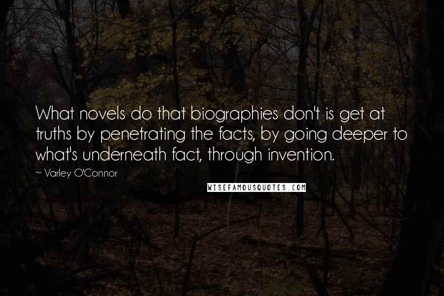 Varley O'Connor Quotes: What novels do that biographies don't is get at truths by penetrating the facts, by going deeper to what's underneath fact, through invention.