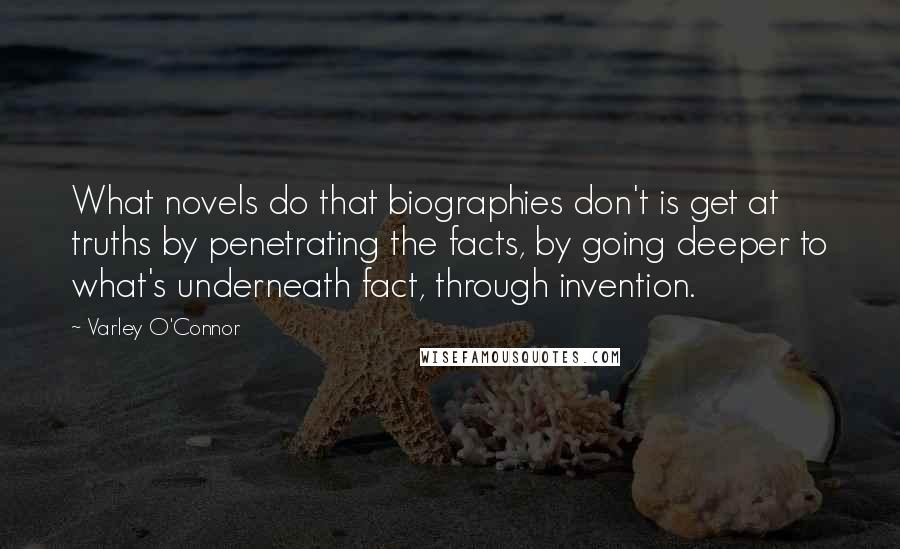 Varley O'Connor Quotes: What novels do that biographies don't is get at truths by penetrating the facts, by going deeper to what's underneath fact, through invention.