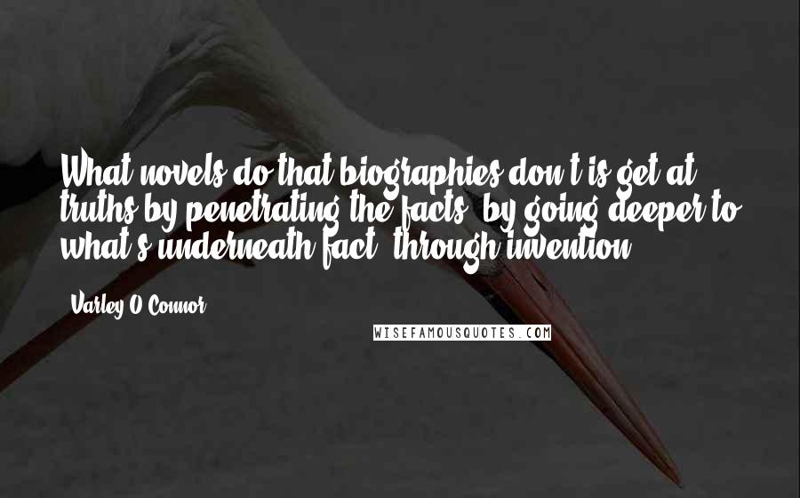 Varley O'Connor Quotes: What novels do that biographies don't is get at truths by penetrating the facts, by going deeper to what's underneath fact, through invention.