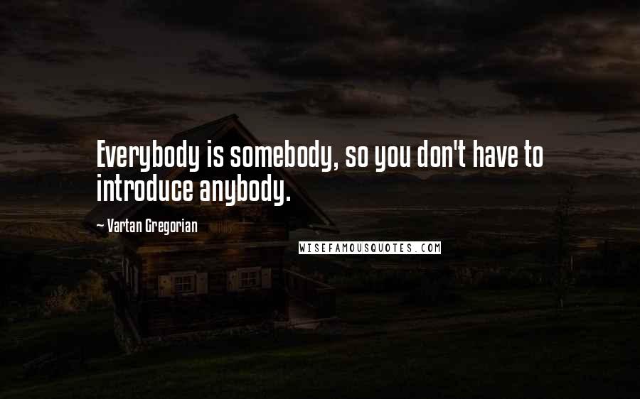 Vartan Gregorian Quotes: Everybody is somebody, so you don't have to introduce anybody.