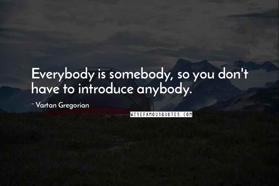 Vartan Gregorian Quotes: Everybody is somebody, so you don't have to introduce anybody.