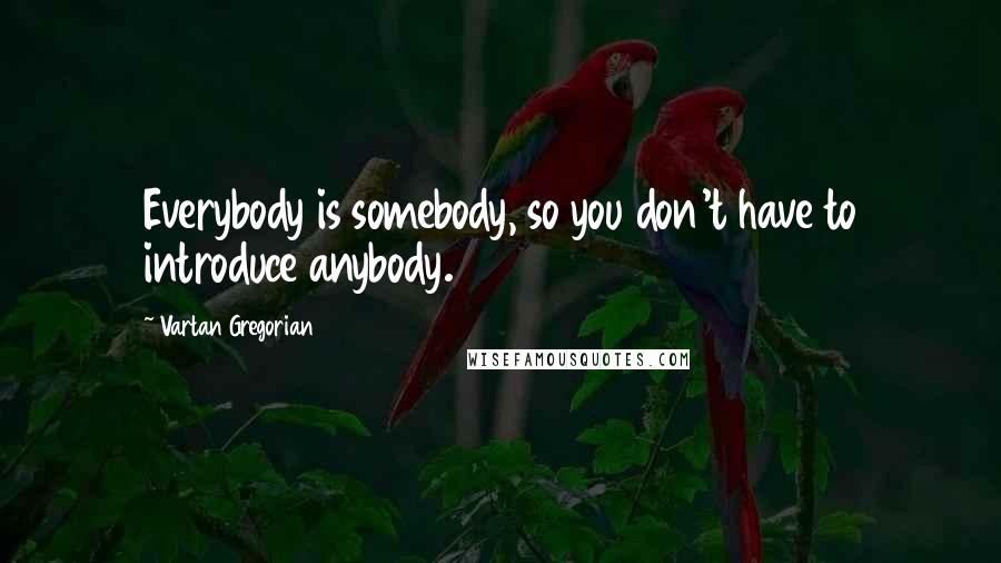 Vartan Gregorian Quotes: Everybody is somebody, so you don't have to introduce anybody.