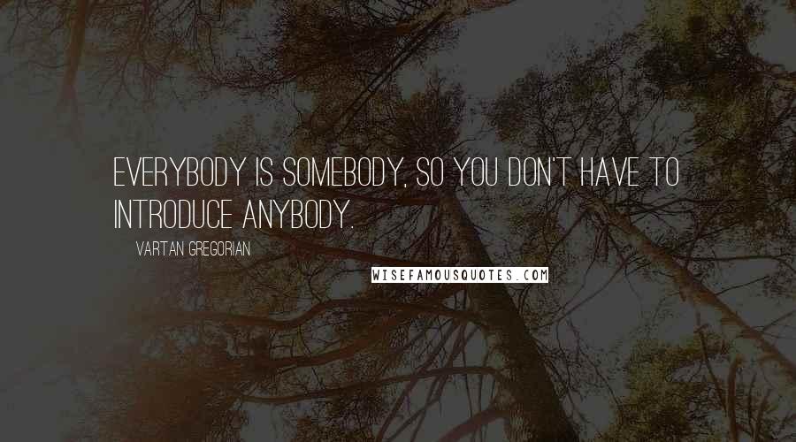 Vartan Gregorian Quotes: Everybody is somebody, so you don't have to introduce anybody.