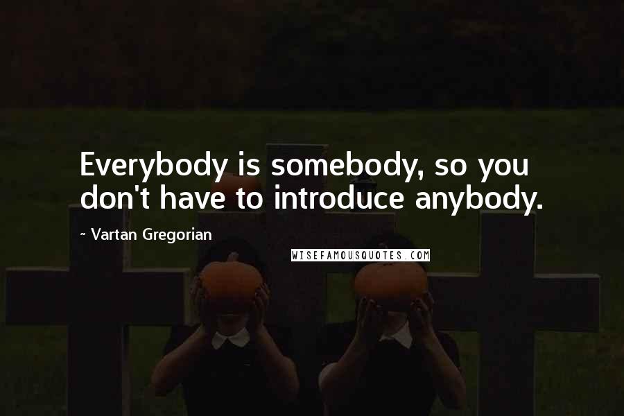 Vartan Gregorian Quotes: Everybody is somebody, so you don't have to introduce anybody.