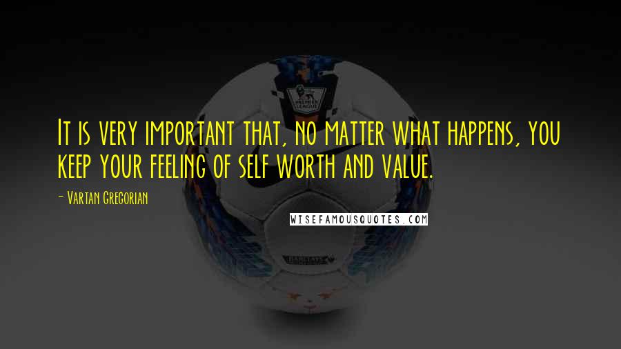 Vartan Gregorian Quotes: It is very important that, no matter what happens, you keep your feeling of self worth and value.