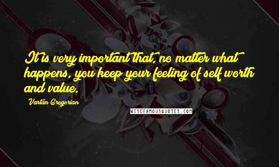 Vartan Gregorian Quotes: It is very important that, no matter what happens, you keep your feeling of self worth and value.