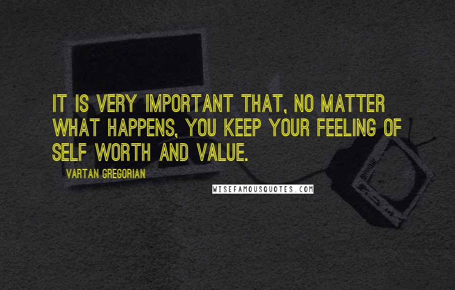 Vartan Gregorian Quotes: It is very important that, no matter what happens, you keep your feeling of self worth and value.