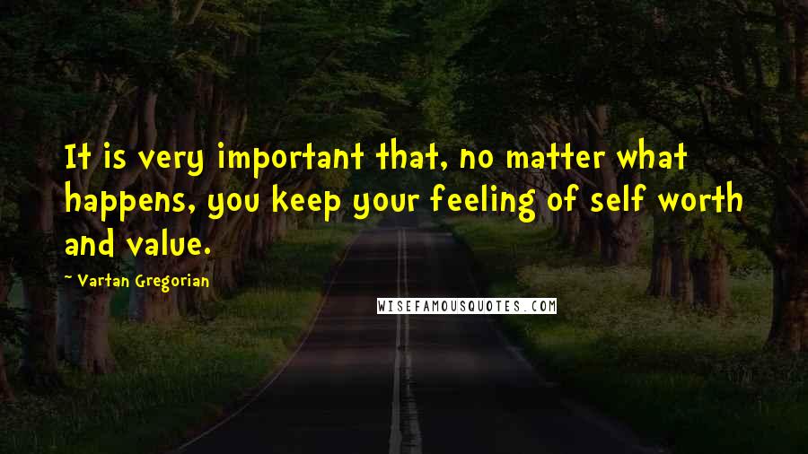 Vartan Gregorian Quotes: It is very important that, no matter what happens, you keep your feeling of self worth and value.