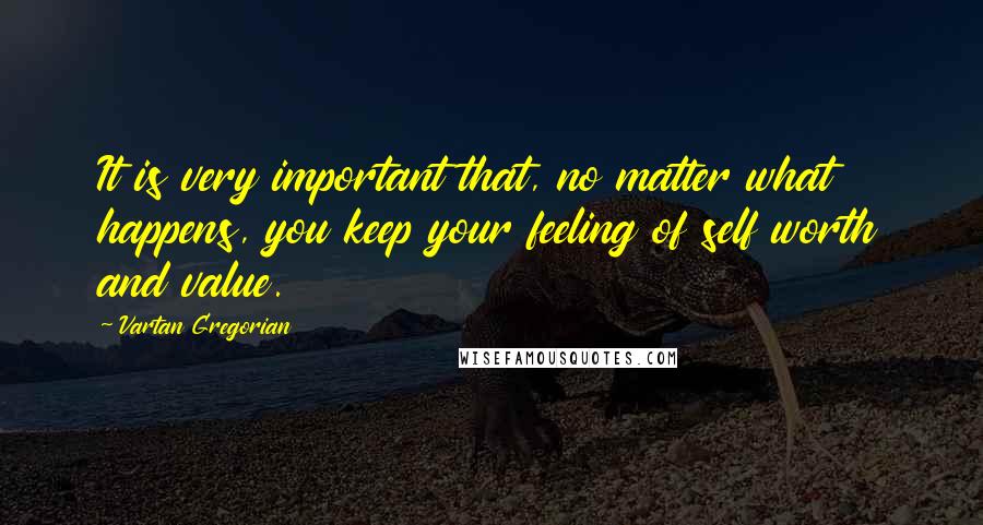 Vartan Gregorian Quotes: It is very important that, no matter what happens, you keep your feeling of self worth and value.