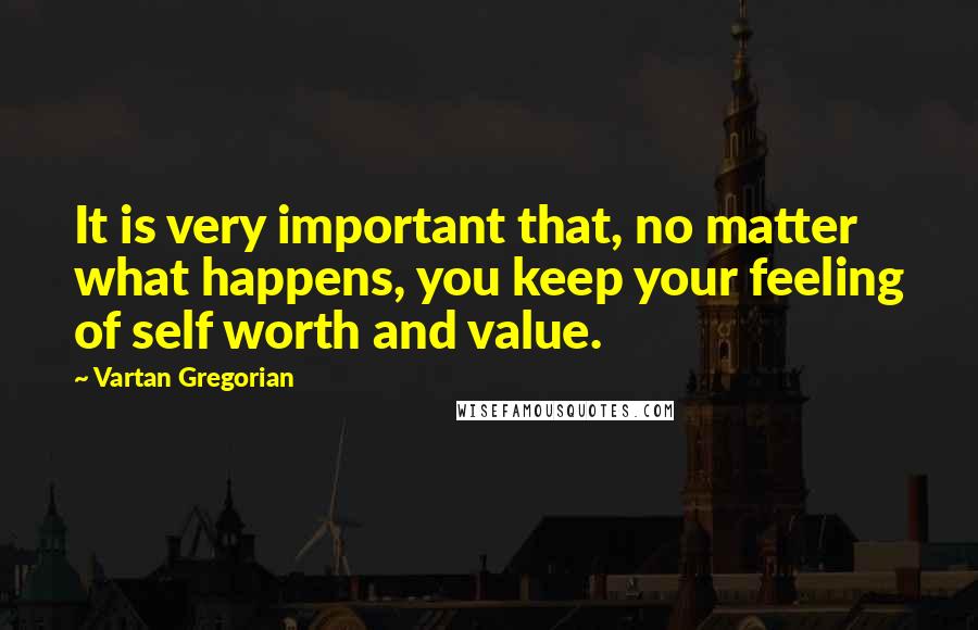 Vartan Gregorian Quotes: It is very important that, no matter what happens, you keep your feeling of self worth and value.