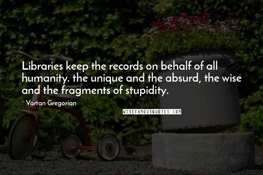 Vartan Gregorian Quotes: Libraries keep the records on behalf of all humanity. the unique and the absurd, the wise and the fragments of stupidity.