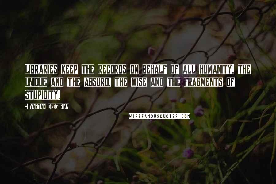 Vartan Gregorian Quotes: Libraries keep the records on behalf of all humanity. the unique and the absurd, the wise and the fragments of stupidity.