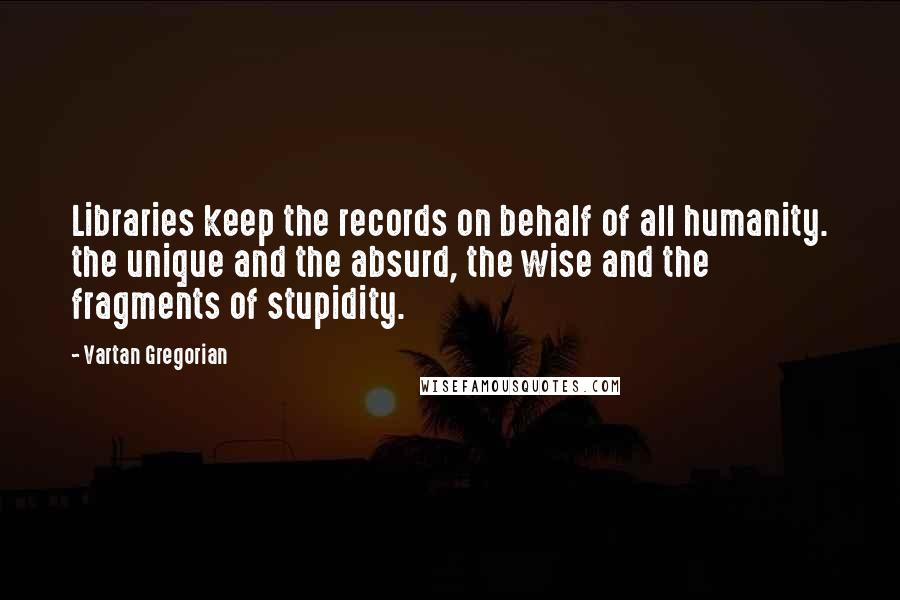 Vartan Gregorian Quotes: Libraries keep the records on behalf of all humanity. the unique and the absurd, the wise and the fragments of stupidity.