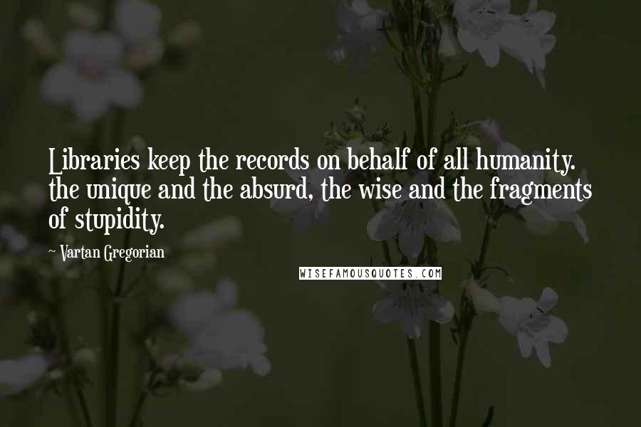 Vartan Gregorian Quotes: Libraries keep the records on behalf of all humanity. the unique and the absurd, the wise and the fragments of stupidity.