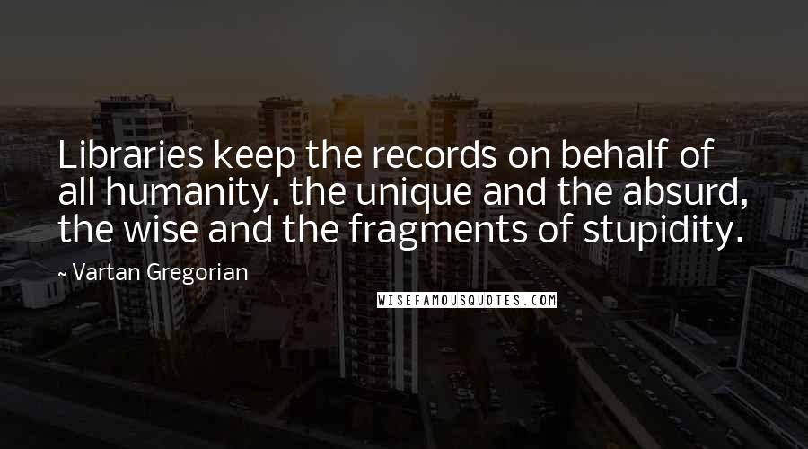 Vartan Gregorian Quotes: Libraries keep the records on behalf of all humanity. the unique and the absurd, the wise and the fragments of stupidity.