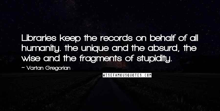 Vartan Gregorian Quotes: Libraries keep the records on behalf of all humanity. the unique and the absurd, the wise and the fragments of stupidity.