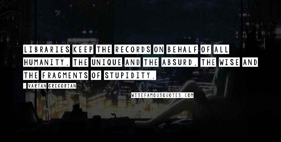 Vartan Gregorian Quotes: Libraries keep the records on behalf of all humanity. the unique and the absurd, the wise and the fragments of stupidity.