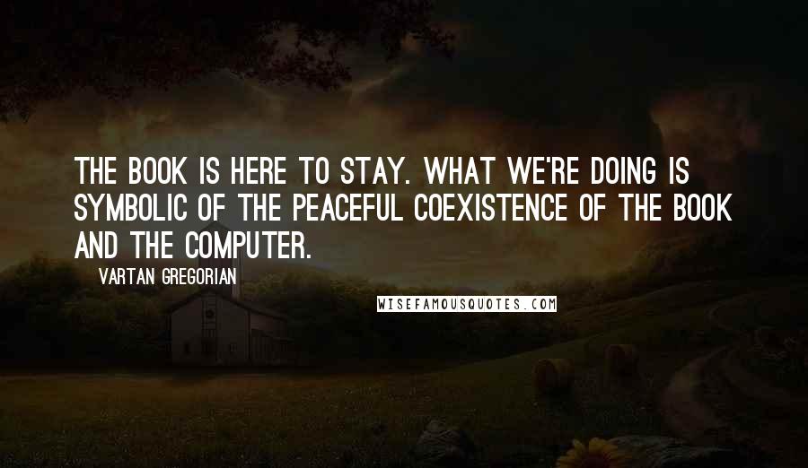 Vartan Gregorian Quotes: The book is here to stay. What we're doing is symbolic of the peaceful coexistence of the book and the computer.