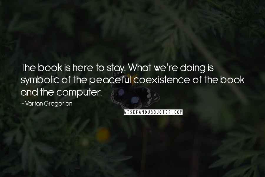 Vartan Gregorian Quotes: The book is here to stay. What we're doing is symbolic of the peaceful coexistence of the book and the computer.