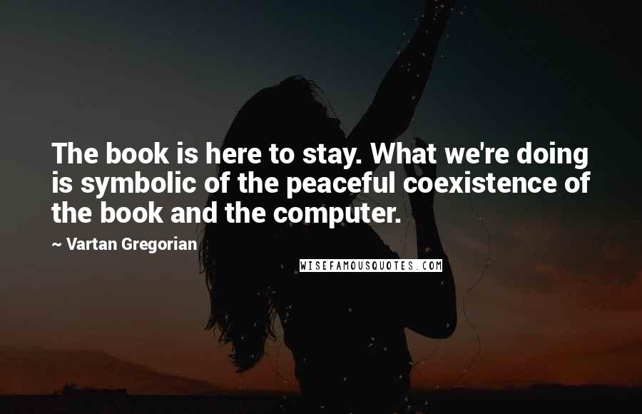 Vartan Gregorian Quotes: The book is here to stay. What we're doing is symbolic of the peaceful coexistence of the book and the computer.