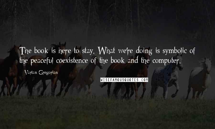 Vartan Gregorian Quotes: The book is here to stay. What we're doing is symbolic of the peaceful coexistence of the book and the computer.