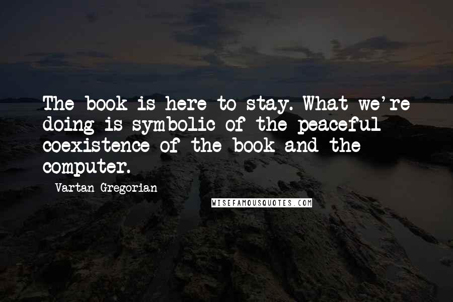 Vartan Gregorian Quotes: The book is here to stay. What we're doing is symbolic of the peaceful coexistence of the book and the computer.