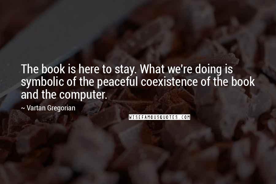Vartan Gregorian Quotes: The book is here to stay. What we're doing is symbolic of the peaceful coexistence of the book and the computer.