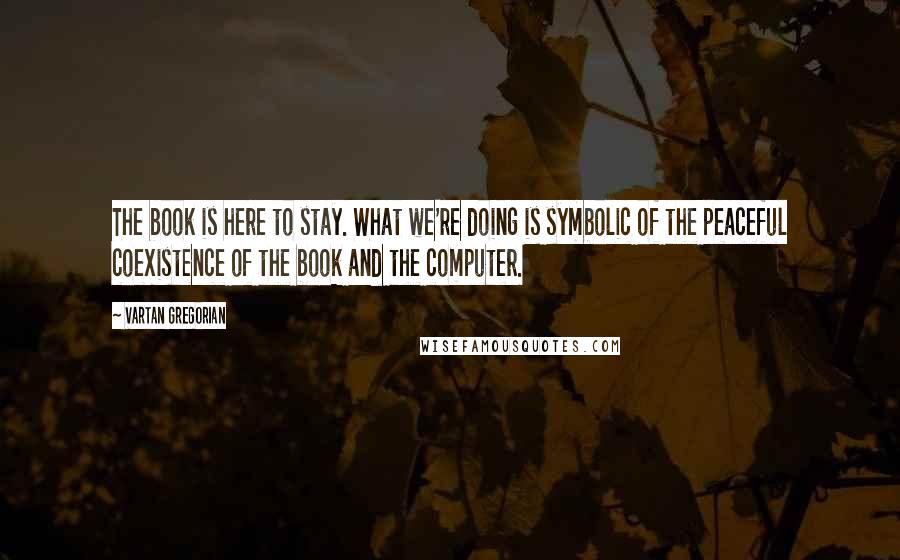 Vartan Gregorian Quotes: The book is here to stay. What we're doing is symbolic of the peaceful coexistence of the book and the computer.
