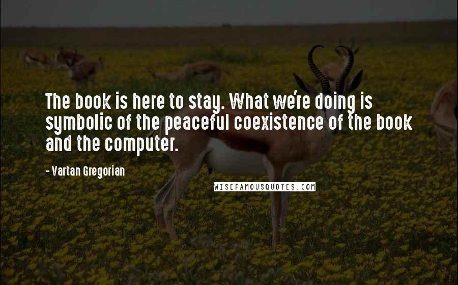 Vartan Gregorian Quotes: The book is here to stay. What we're doing is symbolic of the peaceful coexistence of the book and the computer.
