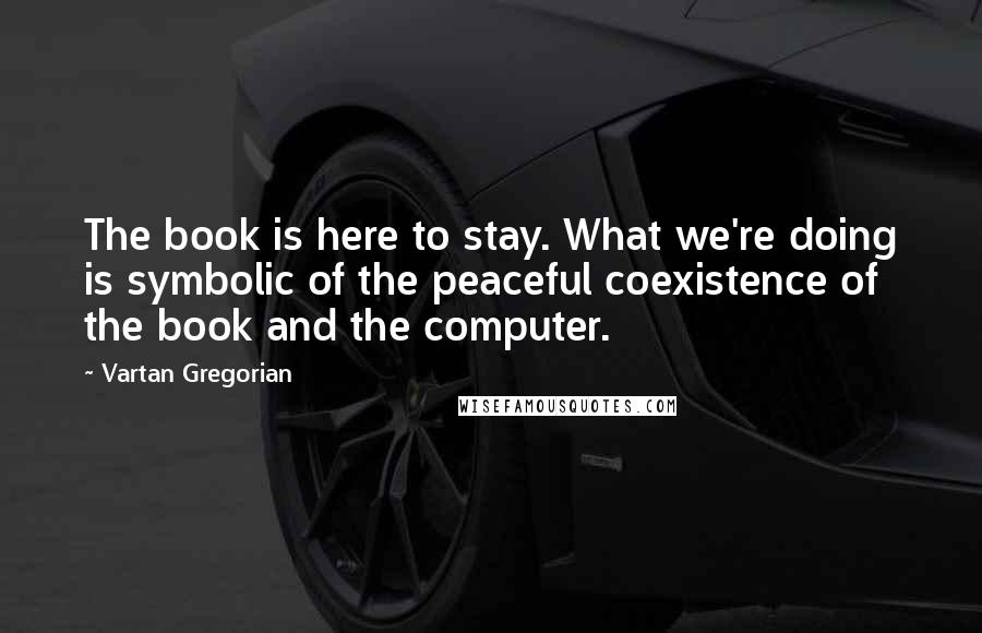 Vartan Gregorian Quotes: The book is here to stay. What we're doing is symbolic of the peaceful coexistence of the book and the computer.