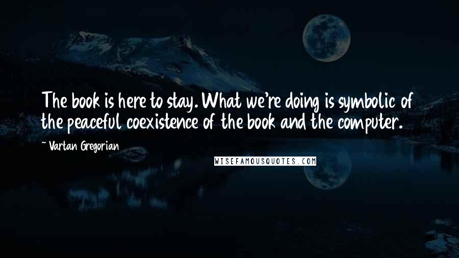 Vartan Gregorian Quotes: The book is here to stay. What we're doing is symbolic of the peaceful coexistence of the book and the computer.