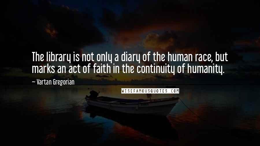 Vartan Gregorian Quotes: The library is not only a diary of the human race, but marks an act of faith in the continuity of humanity.