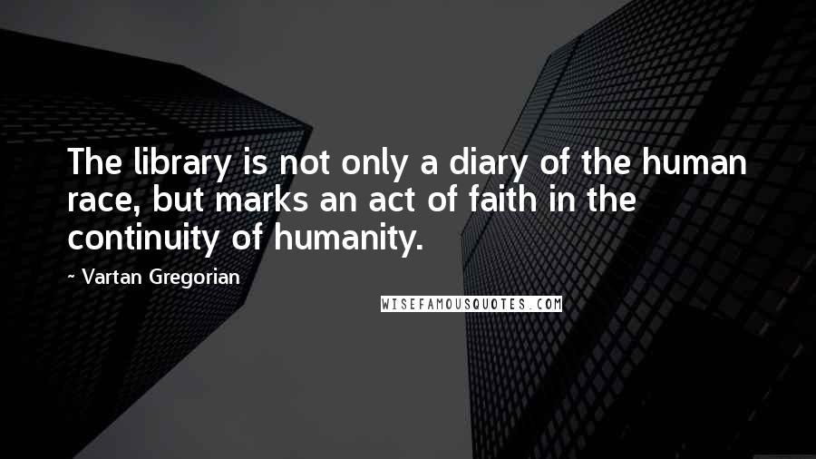 Vartan Gregorian Quotes: The library is not only a diary of the human race, but marks an act of faith in the continuity of humanity.