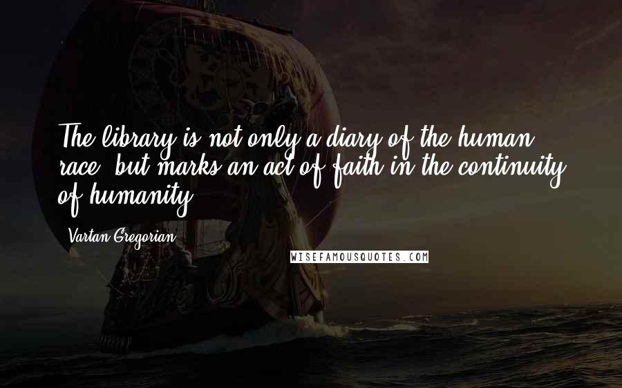 Vartan Gregorian Quotes: The library is not only a diary of the human race, but marks an act of faith in the continuity of humanity.