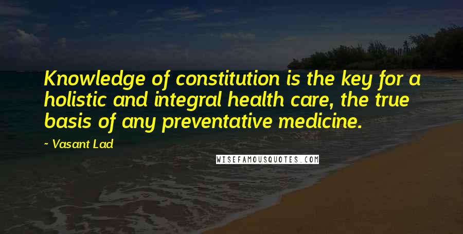 Vasant Lad Quotes: Knowledge of constitution is the key for a holistic and integral health care, the true basis of any preventative medicine.