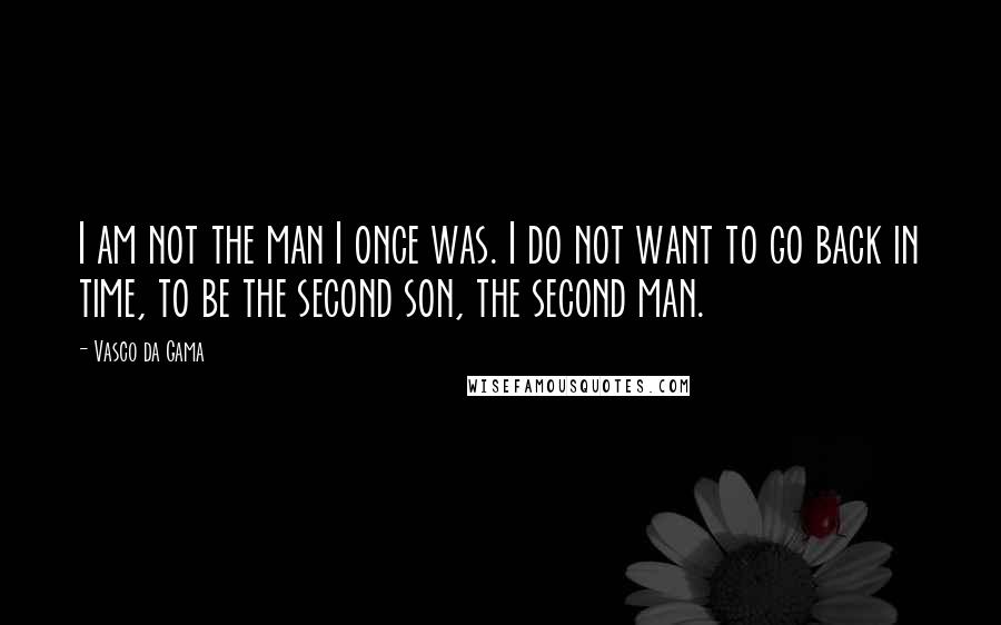 Vasco Da Gama Quotes: I am not the man I once was. I do not want to go back in time, to be the second son, the second man.