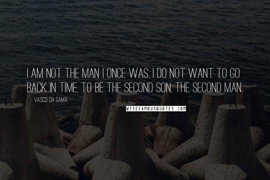 Vasco Da Gama Quotes: I am not the man I once was. I do not want to go back in time, to be the second son, the second man.