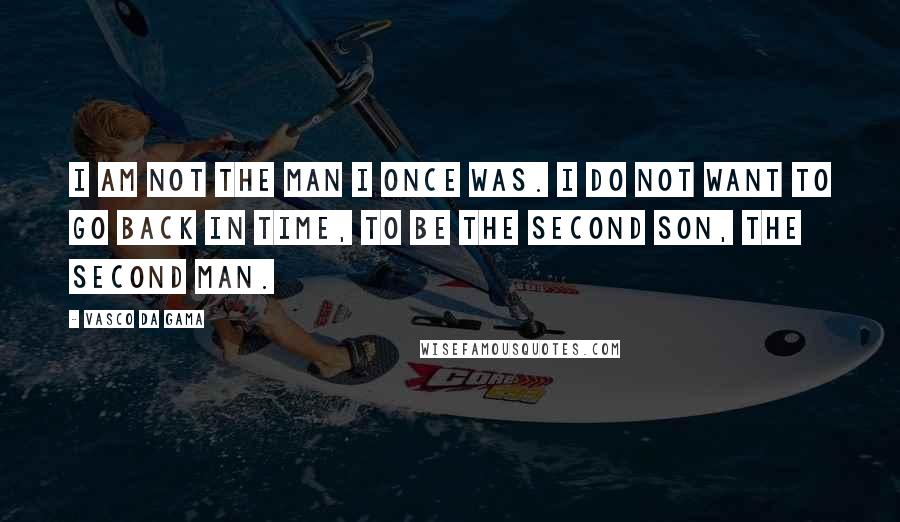 Vasco Da Gama Quotes: I am not the man I once was. I do not want to go back in time, to be the second son, the second man.