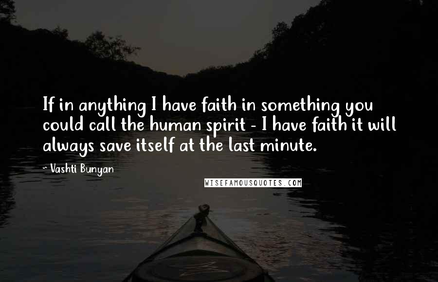 Vashti Bunyan Quotes: If in anything I have faith in something you could call the human spirit - I have faith it will always save itself at the last minute.